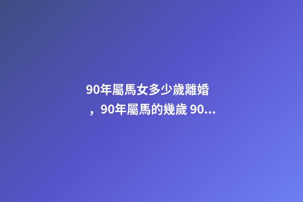 90年屬馬女多少歲離婚，90年屬馬的幾歲 90屬馬女多少歲會(huì)二婚，90屬馬一生有幾次婚姻 屬馬的人的婚姻和命運(yùn)-第1張-觀點(diǎn)-玄機(jī)派